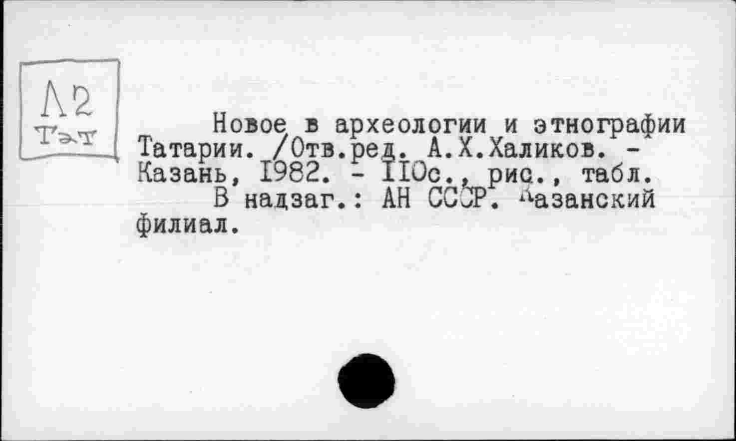 ﻿№ Тат
Новое в археологии и этнографии Татарии. /Отв.ред. А.X.Халиков. -Казань, 1982. - 110с., рис., табл.
В надзаг.: АН СССР, казанский филиал.